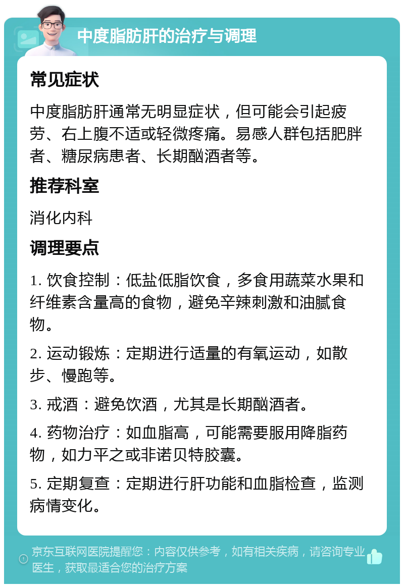 中度脂肪肝的治疗与调理 常见症状 中度脂肪肝通常无明显症状，但可能会引起疲劳、右上腹不适或轻微疼痛。易感人群包括肥胖者、糖尿病患者、长期酗酒者等。 推荐科室 消化内科 调理要点 1. 饮食控制：低盐低脂饮食，多食用蔬菜水果和纤维素含量高的食物，避免辛辣刺激和油腻食物。 2. 运动锻炼：定期进行适量的有氧运动，如散步、慢跑等。 3. 戒酒：避免饮酒，尤其是长期酗酒者。 4. 药物治疗：如血脂高，可能需要服用降脂药物，如力平之或非诺贝特胶囊。 5. 定期复查：定期进行肝功能和血脂检查，监测病情变化。