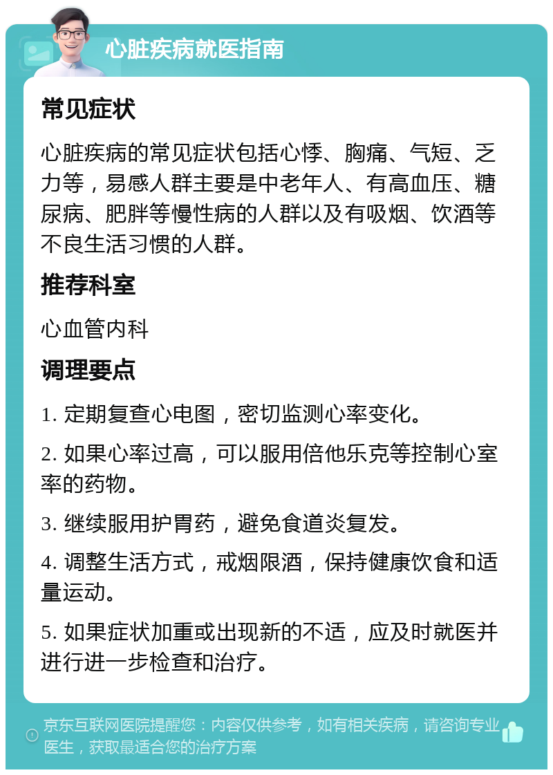 心脏疾病就医指南 常见症状 心脏疾病的常见症状包括心悸、胸痛、气短、乏力等，易感人群主要是中老年人、有高血压、糖尿病、肥胖等慢性病的人群以及有吸烟、饮酒等不良生活习惯的人群。 推荐科室 心血管内科 调理要点 1. 定期复查心电图，密切监测心率变化。 2. 如果心率过高，可以服用倍他乐克等控制心室率的药物。 3. 继续服用护胃药，避免食道炎复发。 4. 调整生活方式，戒烟限酒，保持健康饮食和适量运动。 5. 如果症状加重或出现新的不适，应及时就医并进行进一步检查和治疗。