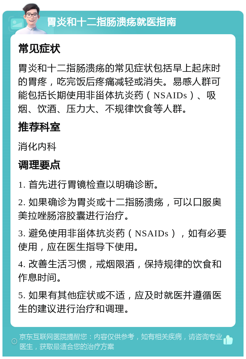 胃炎和十二指肠溃疡就医指南 常见症状 胃炎和十二指肠溃疡的常见症状包括早上起床时的胃疼，吃完饭后疼痛减轻或消失。易感人群可能包括长期使用非甾体抗炎药（NSAIDs）、吸烟、饮酒、压力大、不规律饮食等人群。 推荐科室 消化内科 调理要点 1. 首先进行胃镜检查以明确诊断。 2. 如果确诊为胃炎或十二指肠溃疡，可以口服奥美拉唑肠溶胶囊进行治疗。 3. 避免使用非甾体抗炎药（NSAIDs），如有必要使用，应在医生指导下使用。 4. 改善生活习惯，戒烟限酒，保持规律的饮食和作息时间。 5. 如果有其他症状或不适，应及时就医并遵循医生的建议进行治疗和调理。