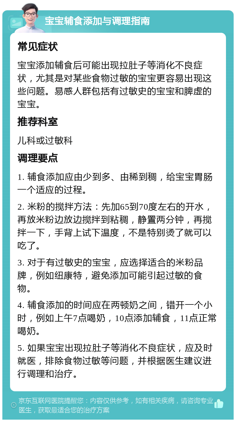 宝宝辅食添加与调理指南 常见症状 宝宝添加辅食后可能出现拉肚子等消化不良症状，尤其是对某些食物过敏的宝宝更容易出现这些问题。易感人群包括有过敏史的宝宝和脾虚的宝宝。 推荐科室 儿科或过敏科 调理要点 1. 辅食添加应由少到多、由稀到稠，给宝宝胃肠一个适应的过程。 2. 米粉的搅拌方法：先加65到70度左右的开水，再放米粉边放边搅拌到粘稠，静置两分钟，再搅拌一下，手背上试下温度，不是特别烫了就可以吃了。 3. 对于有过敏史的宝宝，应选择适合的米粉品牌，例如纽康特，避免添加可能引起过敏的食物。 4. 辅食添加的时间应在两顿奶之间，错开一个小时，例如上午7点喝奶，10点添加辅食，11点正常喝奶。 5. 如果宝宝出现拉肚子等消化不良症状，应及时就医，排除食物过敏等问题，并根据医生建议进行调理和治疗。