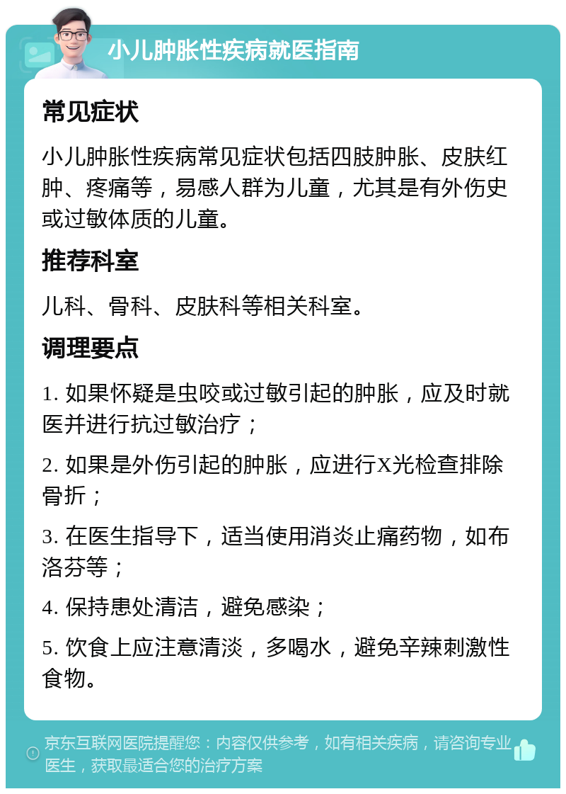 小儿肿胀性疾病就医指南 常见症状 小儿肿胀性疾病常见症状包括四肢肿胀、皮肤红肿、疼痛等，易感人群为儿童，尤其是有外伤史或过敏体质的儿童。 推荐科室 儿科、骨科、皮肤科等相关科室。 调理要点 1. 如果怀疑是虫咬或过敏引起的肿胀，应及时就医并进行抗过敏治疗； 2. 如果是外伤引起的肿胀，应进行X光检查排除骨折； 3. 在医生指导下，适当使用消炎止痛药物，如布洛芬等； 4. 保持患处清洁，避免感染； 5. 饮食上应注意清淡，多喝水，避免辛辣刺激性食物。