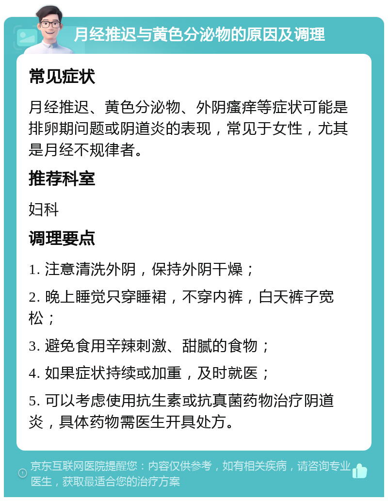 月经推迟与黄色分泌物的原因及调理 常见症状 月经推迟、黄色分泌物、外阴瘙痒等症状可能是排卵期问题或阴道炎的表现，常见于女性，尤其是月经不规律者。 推荐科室 妇科 调理要点 1. 注意清洗外阴，保持外阴干燥； 2. 晚上睡觉只穿睡裙，不穿内裤，白天裤子宽松； 3. 避免食用辛辣刺激、甜腻的食物； 4. 如果症状持续或加重，及时就医； 5. 可以考虑使用抗生素或抗真菌药物治疗阴道炎，具体药物需医生开具处方。