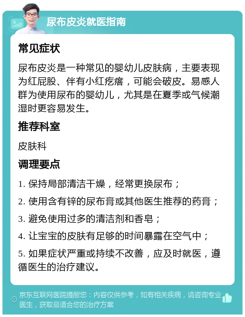 尿布皮炎就医指南 常见症状 尿布皮炎是一种常见的婴幼儿皮肤病，主要表现为红屁股、伴有小红疙瘩，可能会破皮。易感人群为使用尿布的婴幼儿，尤其是在夏季或气候潮湿时更容易发生。 推荐科室 皮肤科 调理要点 1. 保持局部清洁干燥，经常更换尿布； 2. 使用含有锌的尿布膏或其他医生推荐的药膏； 3. 避免使用过多的清洁剂和香皂； 4. 让宝宝的皮肤有足够的时间暴露在空气中； 5. 如果症状严重或持续不改善，应及时就医，遵循医生的治疗建议。