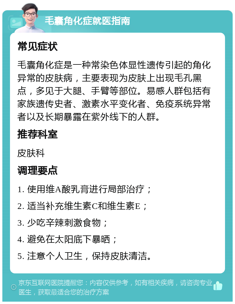 毛囊角化症就医指南 常见症状 毛囊角化症是一种常染色体显性遗传引起的角化异常的皮肤病，主要表现为皮肤上出现毛孔黑点，多见于大腿、手臂等部位。易感人群包括有家族遗传史者、激素水平变化者、免疫系统异常者以及长期暴露在紫外线下的人群。 推荐科室 皮肤科 调理要点 1. 使用维A酸乳膏进行局部治疗； 2. 适当补充维生素C和维生素E； 3. 少吃辛辣刺激食物； 4. 避免在太阳底下暴晒； 5. 注意个人卫生，保持皮肤清洁。