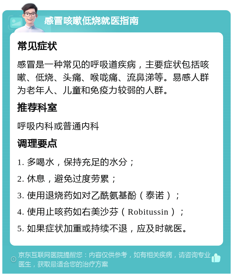 感冒咳嗽低烧就医指南 常见症状 感冒是一种常见的呼吸道疾病，主要症状包括咳嗽、低烧、头痛、喉咙痛、流鼻涕等。易感人群为老年人、儿童和免疫力较弱的人群。 推荐科室 呼吸内科或普通内科 调理要点 1. 多喝水，保持充足的水分； 2. 休息，避免过度劳累； 3. 使用退烧药如对乙酰氨基酚（泰诺）； 4. 使用止咳药如右美沙芬（Robitussin）； 5. 如果症状加重或持续不退，应及时就医。