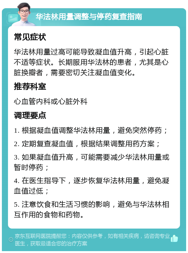 华法林用量调整与停药复查指南 常见症状 华法林用量过高可能导致凝血值升高，引起心脏不适等症状。长期服用华法林的患者，尤其是心脏换瓣者，需要密切关注凝血值变化。 推荐科室 心血管内科或心脏外科 调理要点 1. 根据凝血值调整华法林用量，避免突然停药； 2. 定期复查凝血值，根据结果调整用药方案； 3. 如果凝血值升高，可能需要减少华法林用量或暂时停药； 4. 在医生指导下，逐步恢复华法林用量，避免凝血值过低； 5. 注意饮食和生活习惯的影响，避免与华法林相互作用的食物和药物。