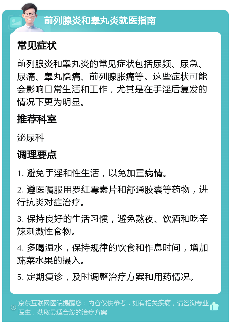 前列腺炎和睾丸炎就医指南 常见症状 前列腺炎和睾丸炎的常见症状包括尿频、尿急、尿痛、睾丸隐痛、前列腺胀痛等。这些症状可能会影响日常生活和工作，尤其是在手淫后复发的情况下更为明显。 推荐科室 泌尿科 调理要点 1. 避免手淫和性生活，以免加重病情。 2. 遵医嘱服用罗红霉素片和舒通胶囊等药物，进行抗炎对症治疗。 3. 保持良好的生活习惯，避免熬夜、饮酒和吃辛辣刺激性食物。 4. 多喝温水，保持规律的饮食和作息时间，增加蔬菜水果的摄入。 5. 定期复诊，及时调整治疗方案和用药情况。