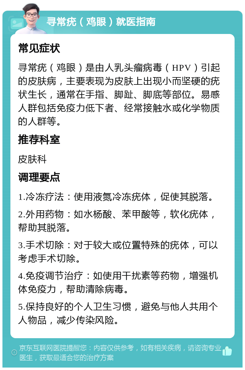 寻常疣（鸡眼）就医指南 常见症状 寻常疣（鸡眼）是由人乳头瘤病毒（HPV）引起的皮肤病，主要表现为皮肤上出现小而坚硬的疣状生长，通常在手指、脚趾、脚底等部位。易感人群包括免疫力低下者、经常接触水或化学物质的人群等。 推荐科室 皮肤科 调理要点 1.冷冻疗法：使用液氮冷冻疣体，促使其脱落。 2.外用药物：如水杨酸、苯甲酸等，软化疣体，帮助其脱落。 3.手术切除：对于较大或位置特殊的疣体，可以考虑手术切除。 4.免疫调节治疗：如使用干扰素等药物，增强机体免疫力，帮助清除病毒。 5.保持良好的个人卫生习惯，避免与他人共用个人物品，减少传染风险。