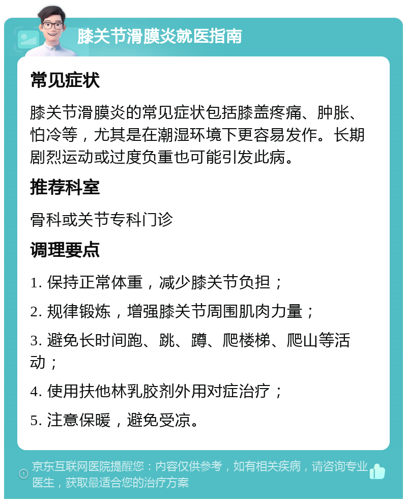 膝关节滑膜炎就医指南 常见症状 膝关节滑膜炎的常见症状包括膝盖疼痛、肿胀、怕冷等，尤其是在潮湿环境下更容易发作。长期剧烈运动或过度负重也可能引发此病。 推荐科室 骨科或关节专科门诊 调理要点 1. 保持正常体重，减少膝关节负担； 2. 规律锻炼，增强膝关节周围肌肉力量； 3. 避免长时间跑、跳、蹲、爬楼梯、爬山等活动； 4. 使用扶他林乳胶剂外用对症治疗； 5. 注意保暖，避免受凉。