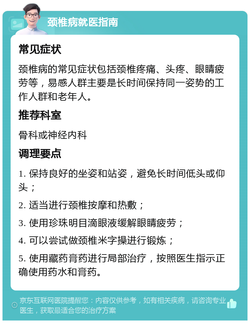 颈椎病就医指南 常见症状 颈椎病的常见症状包括颈椎疼痛、头疼、眼睛疲劳等，易感人群主要是长时间保持同一姿势的工作人群和老年人。 推荐科室 骨科或神经内科 调理要点 1. 保持良好的坐姿和站姿，避免长时间低头或仰头； 2. 适当进行颈椎按摩和热敷； 3. 使用珍珠明目滴眼液缓解眼睛疲劳； 4. 可以尝试做颈椎米字操进行锻炼； 5. 使用藏药膏药进行局部治疗，按照医生指示正确使用药水和膏药。