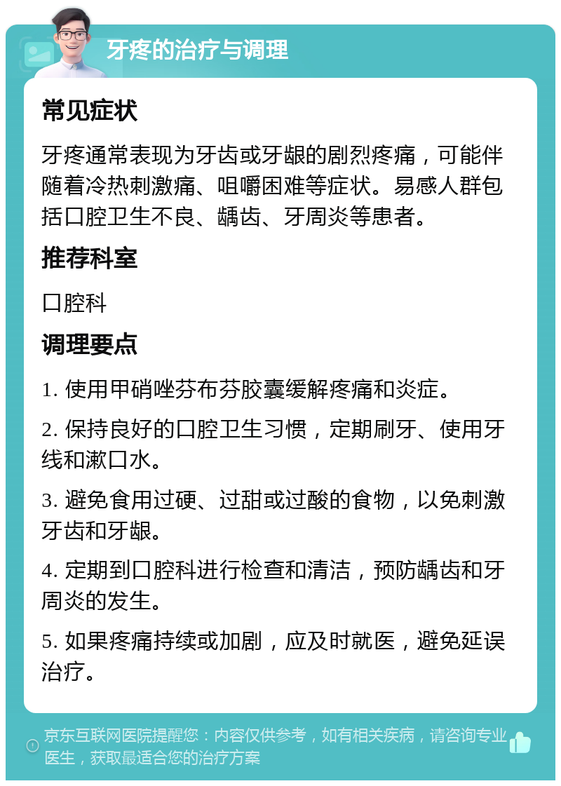 牙疼的治疗与调理 常见症状 牙疼通常表现为牙齿或牙龈的剧烈疼痛，可能伴随着冷热刺激痛、咀嚼困难等症状。易感人群包括口腔卫生不良、龋齿、牙周炎等患者。 推荐科室 口腔科 调理要点 1. 使用甲硝唑芬布芬胶囊缓解疼痛和炎症。 2. 保持良好的口腔卫生习惯，定期刷牙、使用牙线和漱口水。 3. 避免食用过硬、过甜或过酸的食物，以免刺激牙齿和牙龈。 4. 定期到口腔科进行检查和清洁，预防龋齿和牙周炎的发生。 5. 如果疼痛持续或加剧，应及时就医，避免延误治疗。