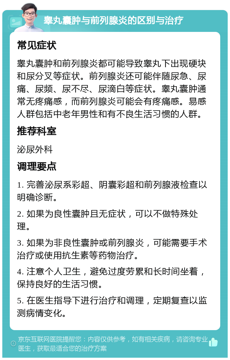 睾丸囊肿与前列腺炎的区别与治疗 常见症状 睾丸囊肿和前列腺炎都可能导致睾丸下出现硬块和尿分叉等症状。前列腺炎还可能伴随尿急、尿痛、尿频、尿不尽、尿滴白等症状。睾丸囊肿通常无疼痛感，而前列腺炎可能会有疼痛感。易感人群包括中老年男性和有不良生活习惯的人群。 推荐科室 泌尿外科 调理要点 1. 完善泌尿系彩超、阴囊彩超和前列腺液检查以明确诊断。 2. 如果为良性囊肿且无症状，可以不做特殊处理。 3. 如果为非良性囊肿或前列腺炎，可能需要手术治疗或使用抗生素等药物治疗。 4. 注意个人卫生，避免过度劳累和长时间坐着，保持良好的生活习惯。 5. 在医生指导下进行治疗和调理，定期复查以监测病情变化。