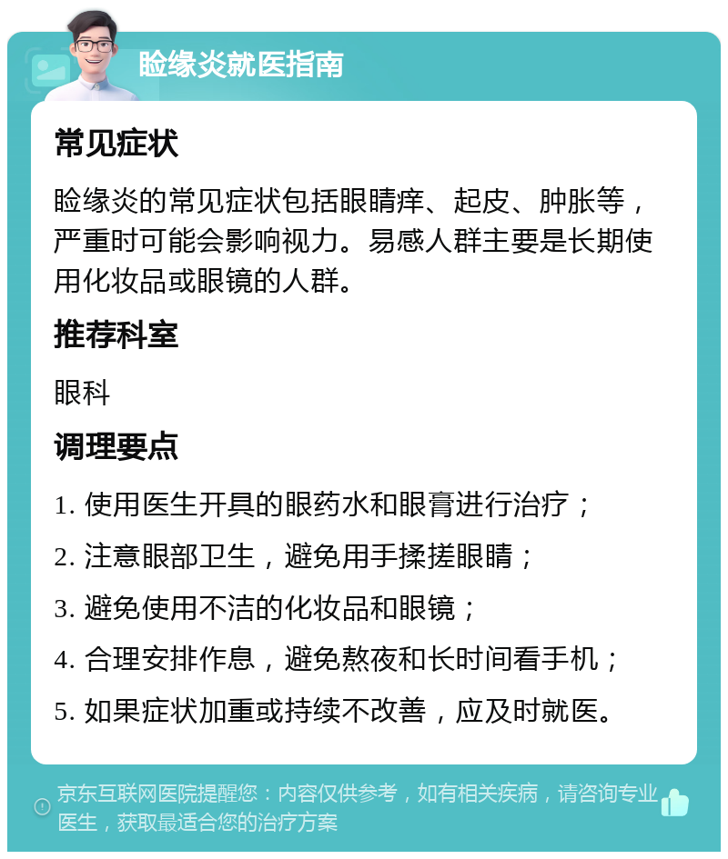 睑缘炎就医指南 常见症状 睑缘炎的常见症状包括眼睛痒、起皮、肿胀等，严重时可能会影响视力。易感人群主要是长期使用化妆品或眼镜的人群。 推荐科室 眼科 调理要点 1. 使用医生开具的眼药水和眼膏进行治疗； 2. 注意眼部卫生，避免用手揉搓眼睛； 3. 避免使用不洁的化妆品和眼镜； 4. 合理安排作息，避免熬夜和长时间看手机； 5. 如果症状加重或持续不改善，应及时就医。