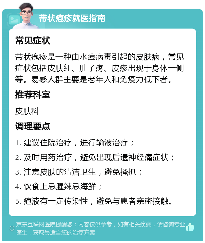 带状疱疹就医指南 常见症状 带状疱疹是一种由水痘病毒引起的皮肤病，常见症状包括皮肤红、肚子疼、皮疹出现于身体一侧等。易感人群主要是老年人和免疫力低下者。 推荐科室 皮肤科 调理要点 1. 建议住院治疗，进行输液治疗； 2. 及时用药治疗，避免出现后遗神经痛症状； 3. 注意皮肤的清洁卫生，避免搔抓； 4. 饮食上忌腥辣忌海鲜； 5. 疱液有一定传染性，避免与患者亲密接触。