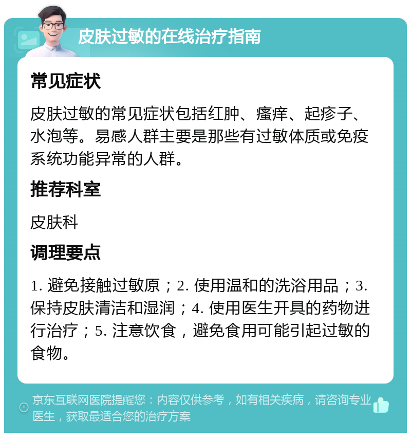 皮肤过敏的在线治疗指南 常见症状 皮肤过敏的常见症状包括红肿、瘙痒、起疹子、水泡等。易感人群主要是那些有过敏体质或免疫系统功能异常的人群。 推荐科室 皮肤科 调理要点 1. 避免接触过敏原；2. 使用温和的洗浴用品；3. 保持皮肤清洁和湿润；4. 使用医生开具的药物进行治疗；5. 注意饮食，避免食用可能引起过敏的食物。