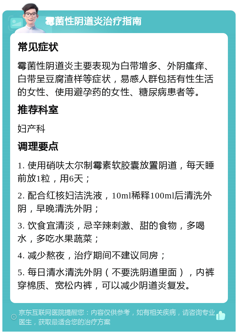 霉菌性阴道炎治疗指南 常见症状 霉菌性阴道炎主要表现为白带增多、外阴瘙痒、白带呈豆腐渣样等症状，易感人群包括有性生活的女性、使用避孕药的女性、糖尿病患者等。 推荐科室 妇产科 调理要点 1. 使用硝呋太尔制霉素软胶囊放置阴道，每天睡前放1粒，用6天； 2. 配合红核妇洁洗液，10ml稀释100ml后清洗外阴，早晚清洗外阴； 3. 饮食宜清淡，忌辛辣刺激、甜的食物，多喝水，多吃水果蔬菜； 4. 减少熬夜，治疗期间不建议同房； 5. 每日清水清洗外阴（不要洗阴道里面），内裤穿棉质、宽松内裤，可以减少阴道炎复发。