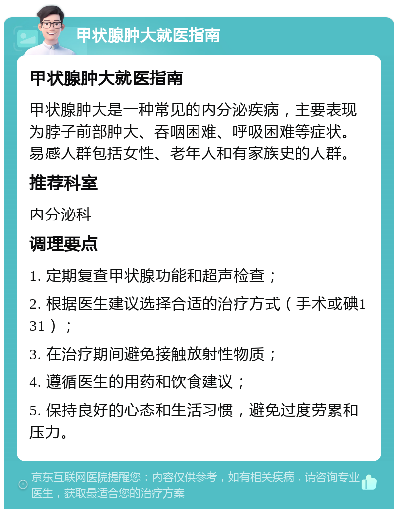 甲状腺肿大就医指南 甲状腺肿大就医指南 甲状腺肿大是一种常见的内分泌疾病，主要表现为脖子前部肿大、吞咽困难、呼吸困难等症状。易感人群包括女性、老年人和有家族史的人群。 推荐科室 内分泌科 调理要点 1. 定期复查甲状腺功能和超声检查； 2. 根据医生建议选择合适的治疗方式（手术或碘131）； 3. 在治疗期间避免接触放射性物质； 4. 遵循医生的用药和饮食建议； 5. 保持良好的心态和生活习惯，避免过度劳累和压力。