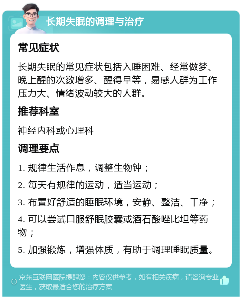 长期失眠的调理与治疗 常见症状 长期失眠的常见症状包括入睡困难、经常做梦、晚上醒的次数增多、醒得早等，易感人群为工作压力大、情绪波动较大的人群。 推荐科室 神经内科或心理科 调理要点 1. 规律生活作息，调整生物钟； 2. 每天有规律的运动，适当运动； 3. 布置好舒适的睡眠环境，安静、整洁、干净； 4. 可以尝试口服舒眠胶囊或酒石酸唑比坦等药物； 5. 加强锻炼，增强体质，有助于调理睡眠质量。