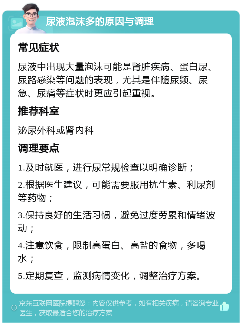 尿液泡沫多的原因与调理 常见症状 尿液中出现大量泡沫可能是肾脏疾病、蛋白尿、尿路感染等问题的表现，尤其是伴随尿频、尿急、尿痛等症状时更应引起重视。 推荐科室 泌尿外科或肾内科 调理要点 1.及时就医，进行尿常规检查以明确诊断； 2.根据医生建议，可能需要服用抗生素、利尿剂等药物； 3.保持良好的生活习惯，避免过度劳累和情绪波动； 4.注意饮食，限制高蛋白、高盐的食物，多喝水； 5.定期复查，监测病情变化，调整治疗方案。