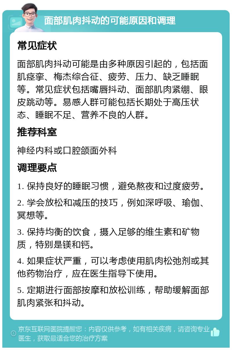 面部肌肉抖动的可能原因和调理 常见症状 面部肌肉抖动可能是由多种原因引起的，包括面肌痉挛、梅杰综合征、疲劳、压力、缺乏睡眠等。常见症状包括嘴唇抖动、面部肌肉紧绷、眼皮跳动等。易感人群可能包括长期处于高压状态、睡眠不足、营养不良的人群。 推荐科室 神经内科或口腔颌面外科 调理要点 1. 保持良好的睡眠习惯，避免熬夜和过度疲劳。 2. 学会放松和减压的技巧，例如深呼吸、瑜伽、冥想等。 3. 保持均衡的饮食，摄入足够的维生素和矿物质，特别是镁和钙。 4. 如果症状严重，可以考虑使用肌肉松弛剂或其他药物治疗，应在医生指导下使用。 5. 定期进行面部按摩和放松训练，帮助缓解面部肌肉紧张和抖动。