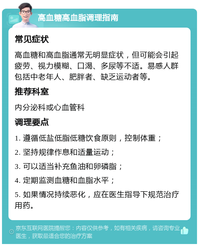 高血糖高血脂调理指南 常见症状 高血糖和高血脂通常无明显症状，但可能会引起疲劳、视力模糊、口渴、多尿等不适。易感人群包括中老年人、肥胖者、缺乏运动者等。 推荐科室 内分泌科或心血管科 调理要点 1. 遵循低盐低脂低糖饮食原则，控制体重； 2. 坚持规律作息和适量运动； 3. 可以适当补充鱼油和卵磷脂； 4. 定期监测血糖和血脂水平； 5. 如果情况持续恶化，应在医生指导下规范治疗用药。