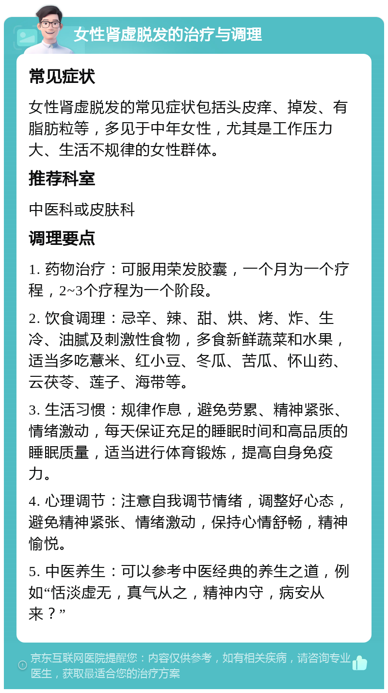 女性肾虚脱发的治疗与调理 常见症状 女性肾虚脱发的常见症状包括头皮痒、掉发、有脂肪粒等，多见于中年女性，尤其是工作压力大、生活不规律的女性群体。 推荐科室 中医科或皮肤科 调理要点 1. 药物治疗：可服用荣发胶囊，一个月为一个疗程，2~3个疗程为一个阶段。 2. 饮食调理：忌辛、辣、甜、烘、烤、炸、生冷、油腻及刺激性食物，多食新鲜蔬菜和水果，适当多吃薏米、红小豆、冬瓜、苦瓜、怀山药、云茯苓、莲子、海带等。 3. 生活习惯：规律作息，避免劳累、精神紧张、情绪激动，每天保证充足的睡眠时间和高品质的睡眠质量，适当进行体育锻炼，提高自身免疫力。 4. 心理调节：注意自我调节情绪，调整好心态，避免精神紧张、情绪激动，保持心情舒畅，精神愉悦。 5. 中医养生：可以参考中医经典的养生之道，例如“恬淡虚无，真气从之，精神内守，病安从来？”