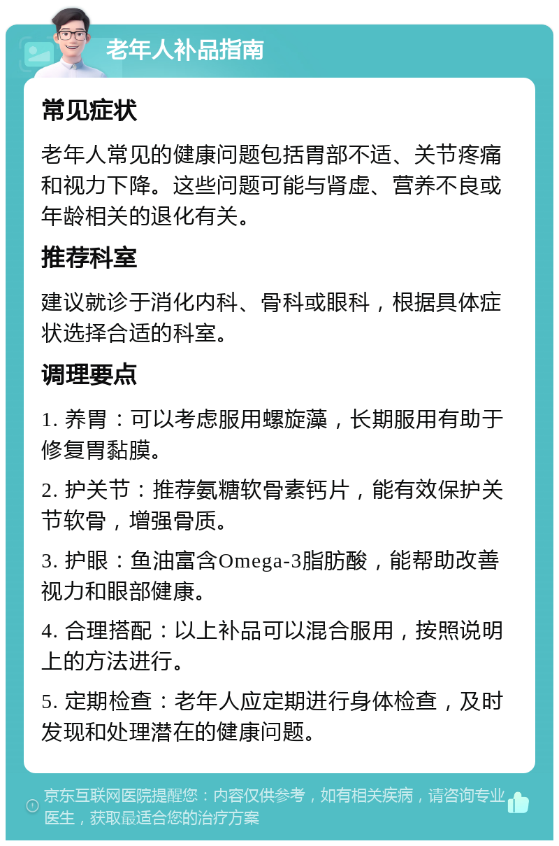 老年人补品指南 常见症状 老年人常见的健康问题包括胃部不适、关节疼痛和视力下降。这些问题可能与肾虚、营养不良或年龄相关的退化有关。 推荐科室 建议就诊于消化内科、骨科或眼科，根据具体症状选择合适的科室。 调理要点 1. 养胃：可以考虑服用螺旋藻，长期服用有助于修复胃黏膜。 2. 护关节：推荐氨糖软骨素钙片，能有效保护关节软骨，增强骨质。 3. 护眼：鱼油富含Omega-3脂肪酸，能帮助改善视力和眼部健康。 4. 合理搭配：以上补品可以混合服用，按照说明上的方法进行。 5. 定期检查：老年人应定期进行身体检查，及时发现和处理潜在的健康问题。