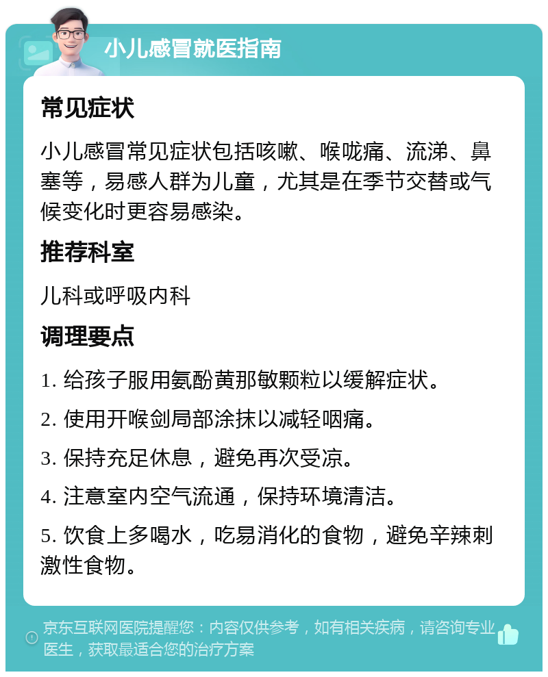 小儿感冒就医指南 常见症状 小儿感冒常见症状包括咳嗽、喉咙痛、流涕、鼻塞等，易感人群为儿童，尤其是在季节交替或气候变化时更容易感染。 推荐科室 儿科或呼吸内科 调理要点 1. 给孩子服用氨酚黄那敏颗粒以缓解症状。 2. 使用开喉剑局部涂抹以减轻咽痛。 3. 保持充足休息，避免再次受凉。 4. 注意室内空气流通，保持环境清洁。 5. 饮食上多喝水，吃易消化的食物，避免辛辣刺激性食物。