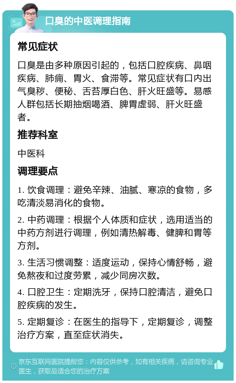 口臭的中医调理指南 常见症状 口臭是由多种原因引起的，包括口腔疾病、鼻咽疾病、肺痈、胃火、食滞等。常见症状有口内出气臭秽、便秘、舌苔厚白色、肝火旺盛等。易感人群包括长期抽烟喝酒、脾胃虚弱、肝火旺盛者。 推荐科室 中医科 调理要点 1. 饮食调理：避免辛辣、油腻、寒凉的食物，多吃清淡易消化的食物。 2. 中药调理：根据个人体质和症状，选用适当的中药方剂进行调理，例如清热解毒、健脾和胃等方剂。 3. 生活习惯调整：适度运动，保持心情舒畅，避免熬夜和过度劳累，减少同房次数。 4. 口腔卫生：定期洗牙，保持口腔清洁，避免口腔疾病的发生。 5. 定期复诊：在医生的指导下，定期复诊，调整治疗方案，直至症状消失。