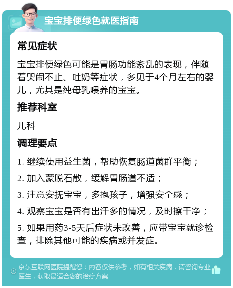 宝宝排便绿色就医指南 常见症状 宝宝排便绿色可能是胃肠功能紊乱的表现，伴随着哭闹不止、吐奶等症状，多见于4个月左右的婴儿，尤其是纯母乳喂养的宝宝。 推荐科室 儿科 调理要点 1. 继续使用益生菌，帮助恢复肠道菌群平衡； 2. 加入蒙脱石散，缓解胃肠道不适； 3. 注意安抚宝宝，多抱孩子，增强安全感； 4. 观察宝宝是否有出汗多的情况，及时擦干净； 5. 如果用药3-5天后症状未改善，应带宝宝就诊检查，排除其他可能的疾病或并发症。