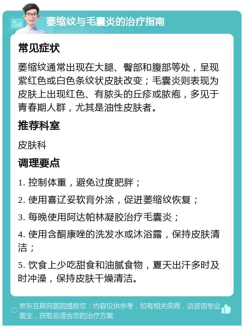 萎缩纹与毛囊炎的治疗指南 常见症状 萎缩纹通常出现在大腿、臀部和腹部等处，呈现紫红色或白色条纹状皮肤改变；毛囊炎则表现为皮肤上出现红色、有脓头的丘疹或脓疱，多见于青春期人群，尤其是油性皮肤者。 推荐科室 皮肤科 调理要点 1. 控制体重，避免过度肥胖； 2. 使用喜辽妥软膏外涂，促进萎缩纹恢复； 3. 每晚使用阿达帕林凝胶治疗毛囊炎； 4. 使用含酮康唑的洗发水或沐浴露，保持皮肤清洁； 5. 饮食上少吃甜食和油腻食物，夏天出汗多时及时冲澡，保持皮肤干燥清洁。