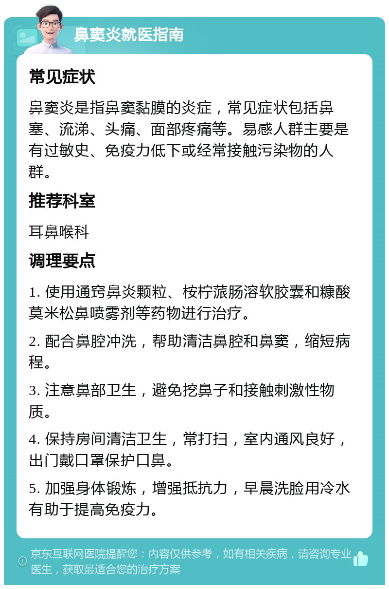 鼻窦炎就医指南 常见症状 鼻窦炎是指鼻窦黏膜的炎症，常见症状包括鼻塞、流涕、头痛、面部疼痛等。易感人群主要是有过敏史、免疫力低下或经常接触污染物的人群。 推荐科室 耳鼻喉科 调理要点 1. 使用通窍鼻炎颗粒、桉柠蒎肠溶软胶囊和糠酸莫米松鼻喷雾剂等药物进行治疗。 2. 配合鼻腔冲洗，帮助清洁鼻腔和鼻窦，缩短病程。 3. 注意鼻部卫生，避免挖鼻子和接触刺激性物质。 4. 保持房间清洁卫生，常打扫，室内通风良好，出门戴口罩保护口鼻。 5. 加强身体锻炼，增强抵抗力，早晨洗脸用冷水有助于提高免疫力。