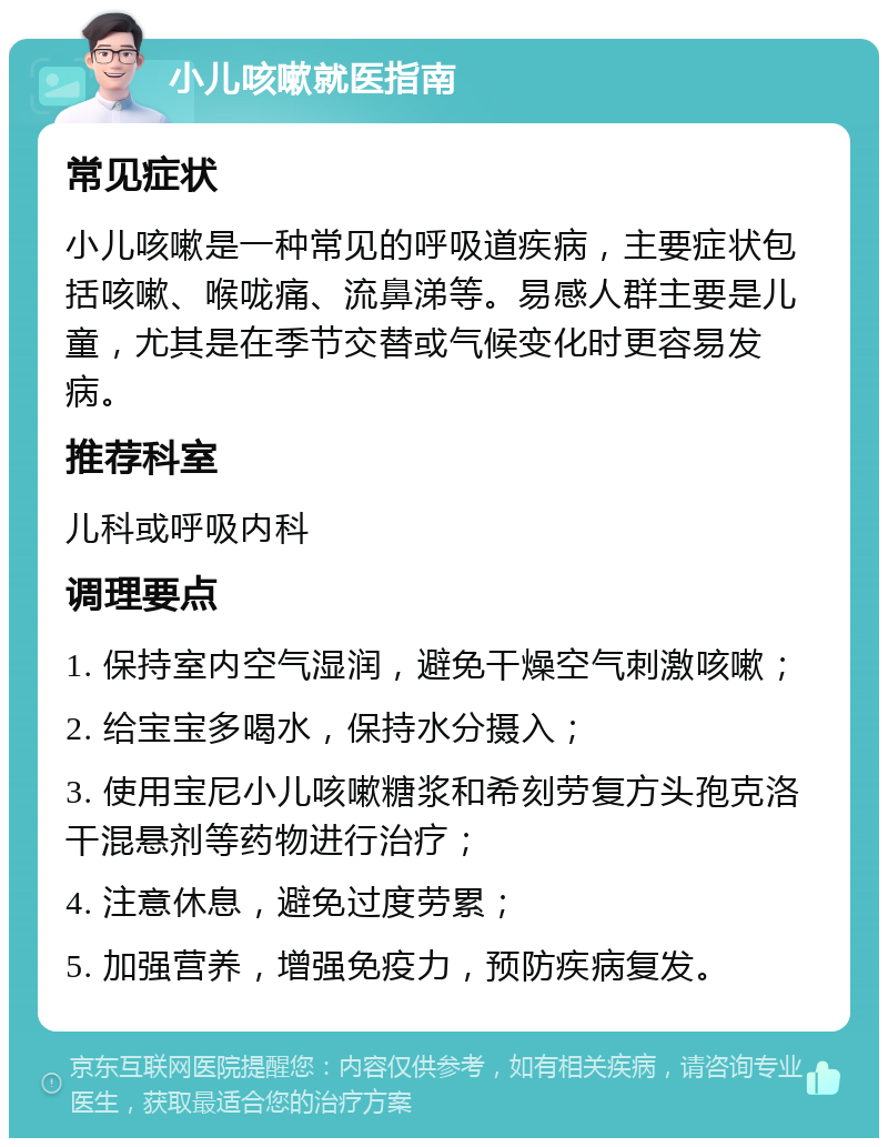 小儿咳嗽就医指南 常见症状 小儿咳嗽是一种常见的呼吸道疾病，主要症状包括咳嗽、喉咙痛、流鼻涕等。易感人群主要是儿童，尤其是在季节交替或气候变化时更容易发病。 推荐科室 儿科或呼吸内科 调理要点 1. 保持室内空气湿润，避免干燥空气刺激咳嗽； 2. 给宝宝多喝水，保持水分摄入； 3. 使用宝尼小儿咳嗽糖浆和希刻劳复方头孢克洛干混悬剂等药物进行治疗； 4. 注意休息，避免过度劳累； 5. 加强营养，增强免疫力，预防疾病复发。