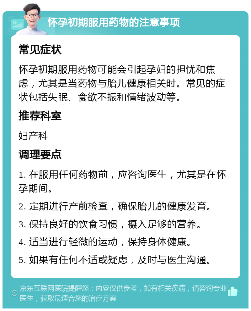 怀孕初期服用药物的注意事项 常见症状 怀孕初期服用药物可能会引起孕妇的担忧和焦虑，尤其是当药物与胎儿健康相关时。常见的症状包括失眠、食欲不振和情绪波动等。 推荐科室 妇产科 调理要点 1. 在服用任何药物前，应咨询医生，尤其是在怀孕期间。 2. 定期进行产前检查，确保胎儿的健康发育。 3. 保持良好的饮食习惯，摄入足够的营养。 4. 适当进行轻微的运动，保持身体健康。 5. 如果有任何不适或疑虑，及时与医生沟通。