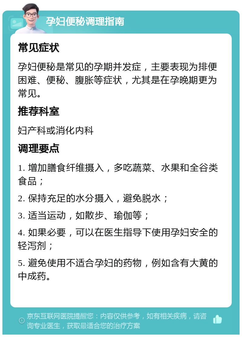 孕妇便秘调理指南 常见症状 孕妇便秘是常见的孕期并发症，主要表现为排便困难、便秘、腹胀等症状，尤其是在孕晚期更为常见。 推荐科室 妇产科或消化内科 调理要点 1. 增加膳食纤维摄入，多吃蔬菜、水果和全谷类食品； 2. 保持充足的水分摄入，避免脱水； 3. 适当运动，如散步、瑜伽等； 4. 如果必要，可以在医生指导下使用孕妇安全的轻泻剂； 5. 避免使用不适合孕妇的药物，例如含有大黄的中成药。