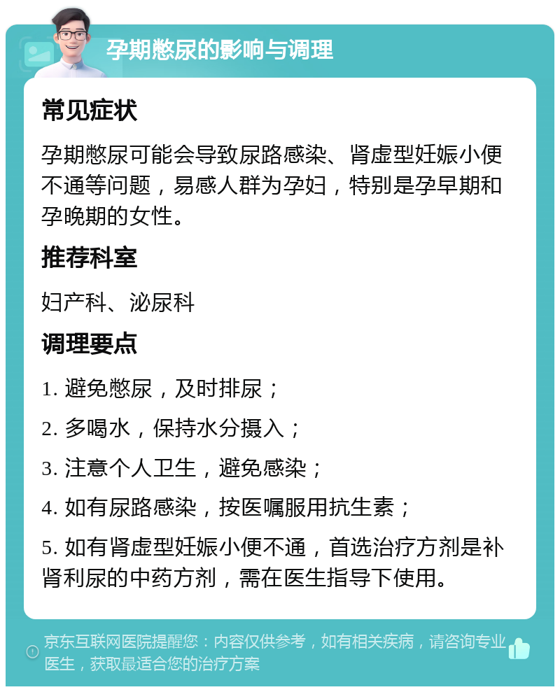 孕期憋尿的影响与调理 常见症状 孕期憋尿可能会导致尿路感染、肾虚型妊娠小便不通等问题，易感人群为孕妇，特别是孕早期和孕晚期的女性。 推荐科室 妇产科、泌尿科 调理要点 1. 避免憋尿，及时排尿； 2. 多喝水，保持水分摄入； 3. 注意个人卫生，避免感染； 4. 如有尿路感染，按医嘱服用抗生素； 5. 如有肾虚型妊娠小便不通，首选治疗方剂是补肾利尿的中药方剂，需在医生指导下使用。