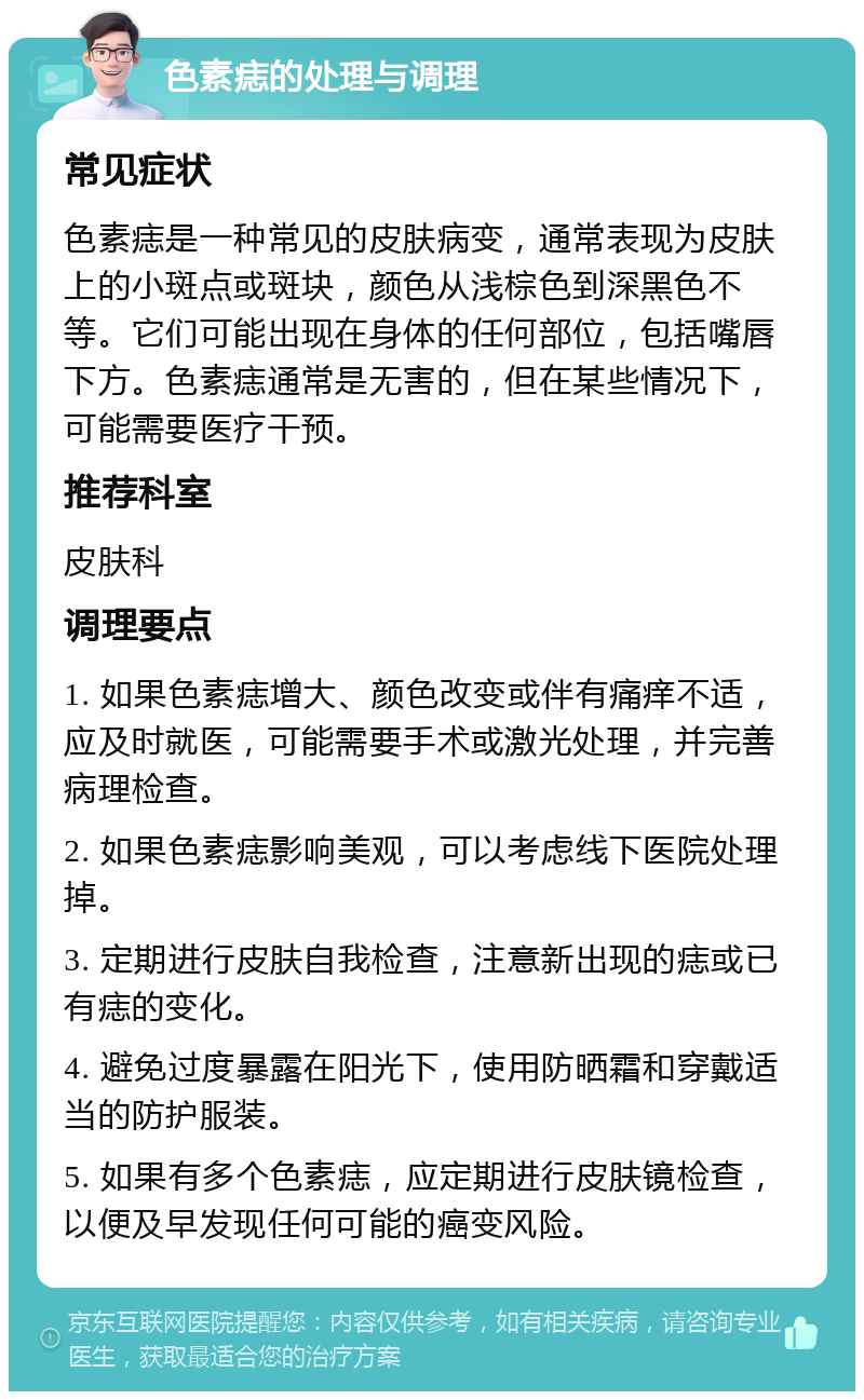 色素痣的处理与调理 常见症状 色素痣是一种常见的皮肤病变，通常表现为皮肤上的小斑点或斑块，颜色从浅棕色到深黑色不等。它们可能出现在身体的任何部位，包括嘴唇下方。色素痣通常是无害的，但在某些情况下，可能需要医疗干预。 推荐科室 皮肤科 调理要点 1. 如果色素痣增大、颜色改变或伴有痛痒不适，应及时就医，可能需要手术或激光处理，并完善病理检查。 2. 如果色素痣影响美观，可以考虑线下医院处理掉。 3. 定期进行皮肤自我检查，注意新出现的痣或已有痣的变化。 4. 避免过度暴露在阳光下，使用防晒霜和穿戴适当的防护服装。 5. 如果有多个色素痣，应定期进行皮肤镜检查，以便及早发现任何可能的癌变风险。