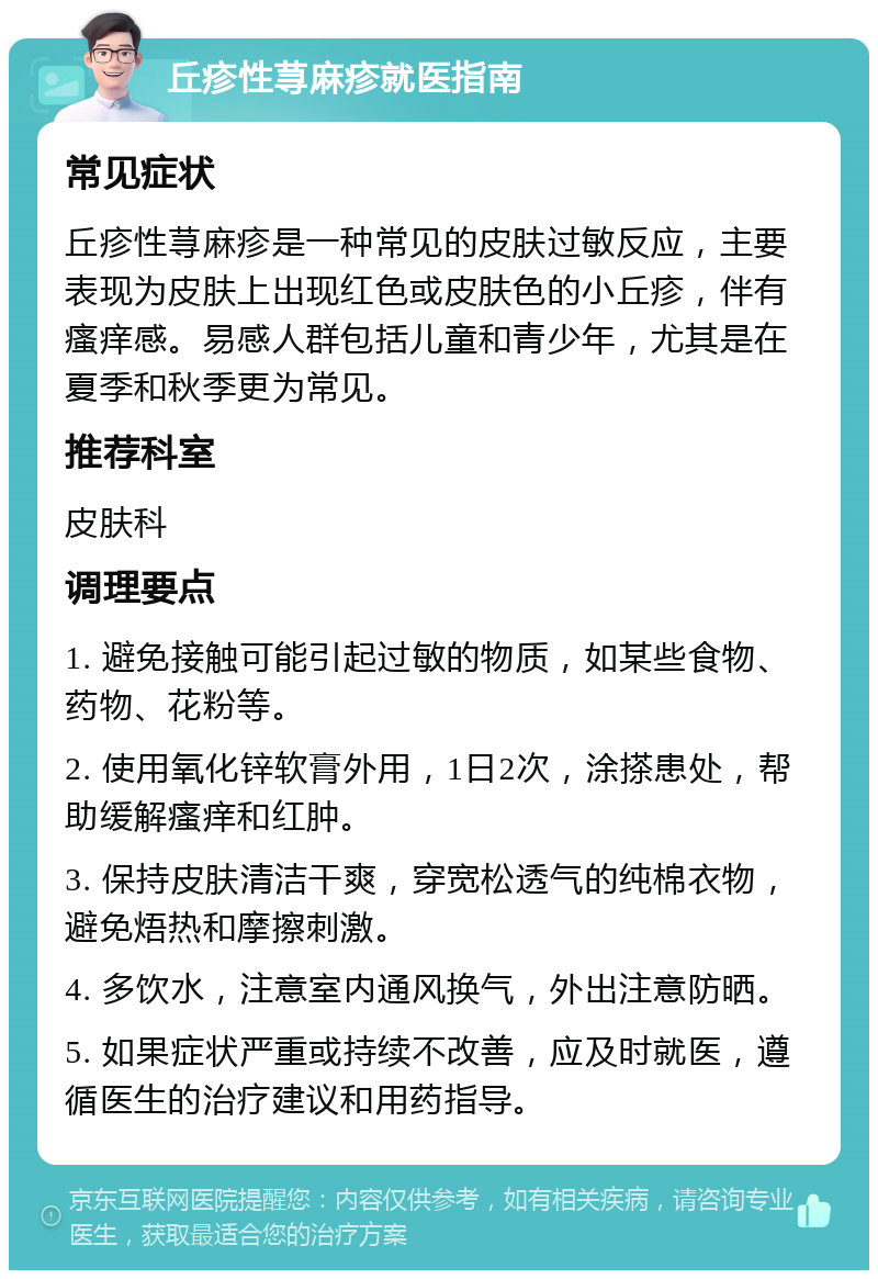 丘疹性荨麻疹就医指南 常见症状 丘疹性荨麻疹是一种常见的皮肤过敏反应，主要表现为皮肤上出现红色或皮肤色的小丘疹，伴有瘙痒感。易感人群包括儿童和青少年，尤其是在夏季和秋季更为常见。 推荐科室 皮肤科 调理要点 1. 避免接触可能引起过敏的物质，如某些食物、药物、花粉等。 2. 使用氧化锌软膏外用，1日2次，涂搽患处，帮助缓解瘙痒和红肿。 3. 保持皮肤清洁干爽，穿宽松透气的纯棉衣物，避免焐热和摩擦刺激。 4. 多饮水，注意室内通风换气，外出注意防晒。 5. 如果症状严重或持续不改善，应及时就医，遵循医生的治疗建议和用药指导。