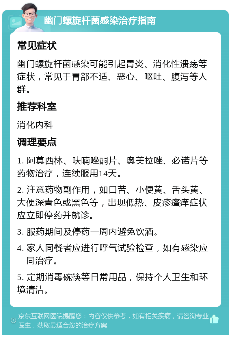 幽门螺旋杆菌感染治疗指南 常见症状 幽门螺旋杆菌感染可能引起胃炎、消化性溃疡等症状，常见于胃部不适、恶心、呕吐、腹泻等人群。 推荐科室 消化内科 调理要点 1. 阿莫西林、呋喃唑酮片、奥美拉唑、必诺片等药物治疗，连续服用14天。 2. 注意药物副作用，如口苦、小便黄、舌头黄、大便深青色或黑色等，出现低热、皮疹瘙痒症状应立即停药并就诊。 3. 服药期间及停药一周内避免饮酒。 4. 家人同餐者应进行呼气试验检查，如有感染应一同治疗。 5. 定期消毒碗筷等日常用品，保持个人卫生和环境清洁。