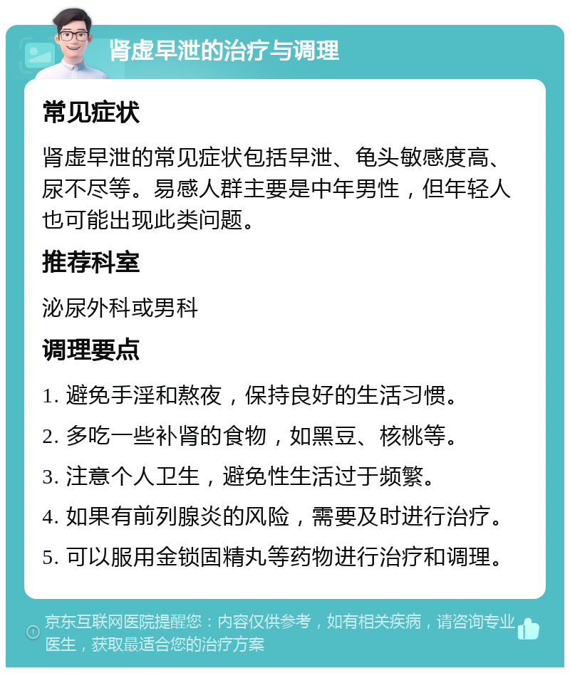 肾虚早泄的治疗与调理 常见症状 肾虚早泄的常见症状包括早泄、龟头敏感度高、尿不尽等。易感人群主要是中年男性，但年轻人也可能出现此类问题。 推荐科室 泌尿外科或男科 调理要点 1. 避免手淫和熬夜，保持良好的生活习惯。 2. 多吃一些补肾的食物，如黑豆、核桃等。 3. 注意个人卫生，避免性生活过于频繁。 4. 如果有前列腺炎的风险，需要及时进行治疗。 5. 可以服用金锁固精丸等药物进行治疗和调理。