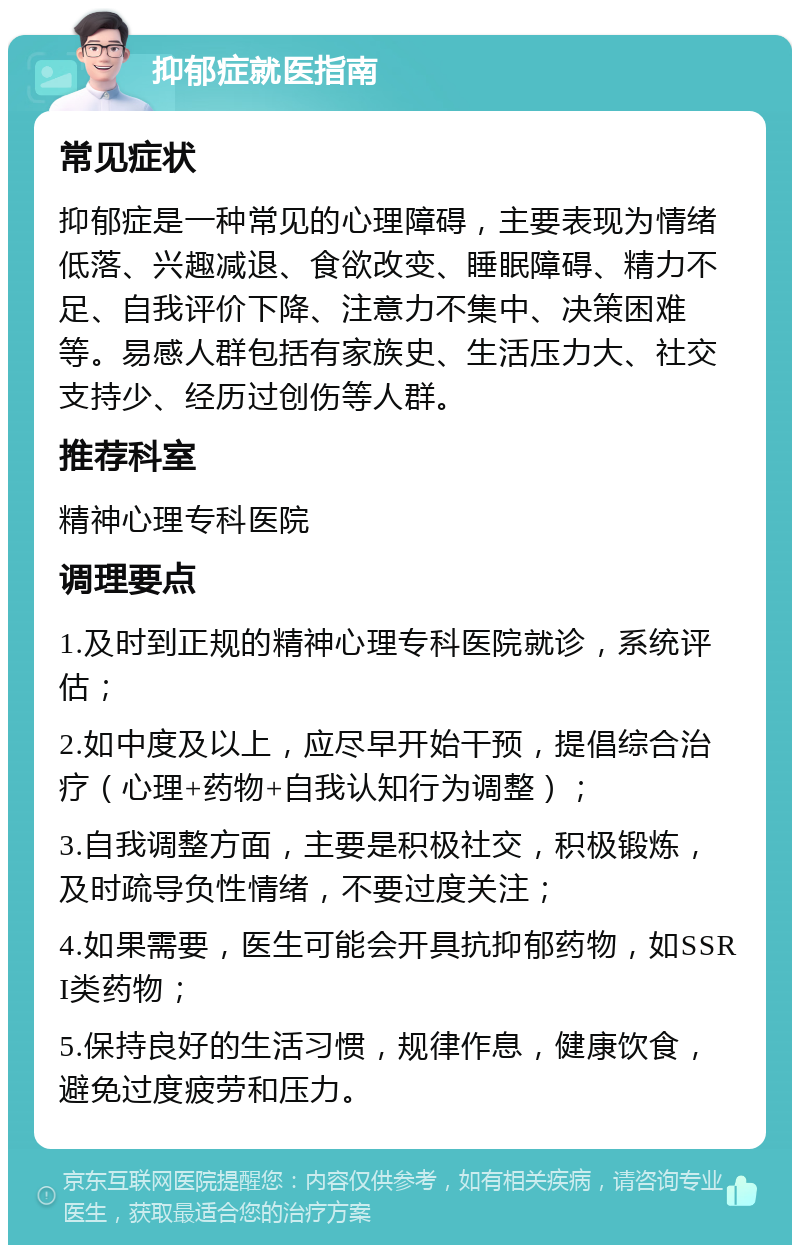 抑郁症就医指南 常见症状 抑郁症是一种常见的心理障碍，主要表现为情绪低落、兴趣减退、食欲改变、睡眠障碍、精力不足、自我评价下降、注意力不集中、决策困难等。易感人群包括有家族史、生活压力大、社交支持少、经历过创伤等人群。 推荐科室 精神心理专科医院 调理要点 1.及时到正规的精神心理专科医院就诊，系统评估； 2.如中度及以上，应尽早开始干预，提倡综合治疗（心理+药物+自我认知行为调整）； 3.自我调整方面，主要是积极社交，积极锻炼，及时疏导负性情绪，不要过度关注； 4.如果需要，医生可能会开具抗抑郁药物，如SSRI类药物； 5.保持良好的生活习惯，规律作息，健康饮食，避免过度疲劳和压力。