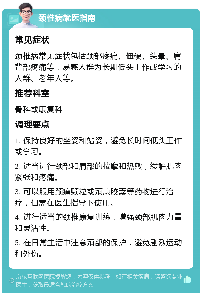 颈椎病就医指南 常见症状 颈椎病常见症状包括颈部疼痛、僵硬、头晕、肩背部疼痛等，易感人群为长期低头工作或学习的人群、老年人等。 推荐科室 骨科或康复科 调理要点 1. 保持良好的坐姿和站姿，避免长时间低头工作或学习。 2. 适当进行颈部和肩部的按摩和热敷，缓解肌肉紧张和疼痛。 3. 可以服用颈痛颗粒或颈康胶囊等药物进行治疗，但需在医生指导下使用。 4. 进行适当的颈椎康复训练，增强颈部肌肉力量和灵活性。 5. 在日常生活中注意颈部的保护，避免剧烈运动和外伤。