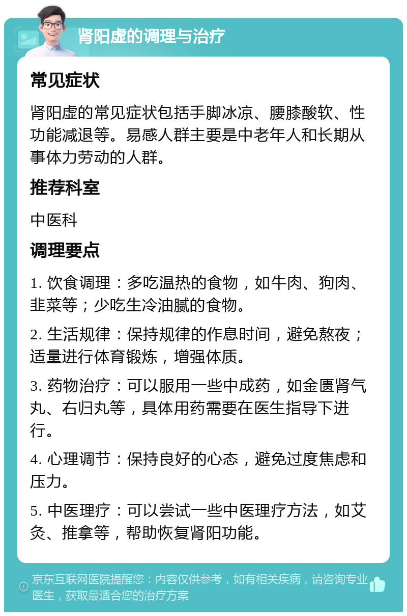 肾阳虚的调理与治疗 常见症状 肾阳虚的常见症状包括手脚冰凉、腰膝酸软、性功能减退等。易感人群主要是中老年人和长期从事体力劳动的人群。 推荐科室 中医科 调理要点 1. 饮食调理：多吃温热的食物，如牛肉、狗肉、韭菜等；少吃生冷油腻的食物。 2. 生活规律：保持规律的作息时间，避免熬夜；适量进行体育锻炼，增强体质。 3. 药物治疗：可以服用一些中成药，如金匮肾气丸、右归丸等，具体用药需要在医生指导下进行。 4. 心理调节：保持良好的心态，避免过度焦虑和压力。 5. 中医理疗：可以尝试一些中医理疗方法，如艾灸、推拿等，帮助恢复肾阳功能。