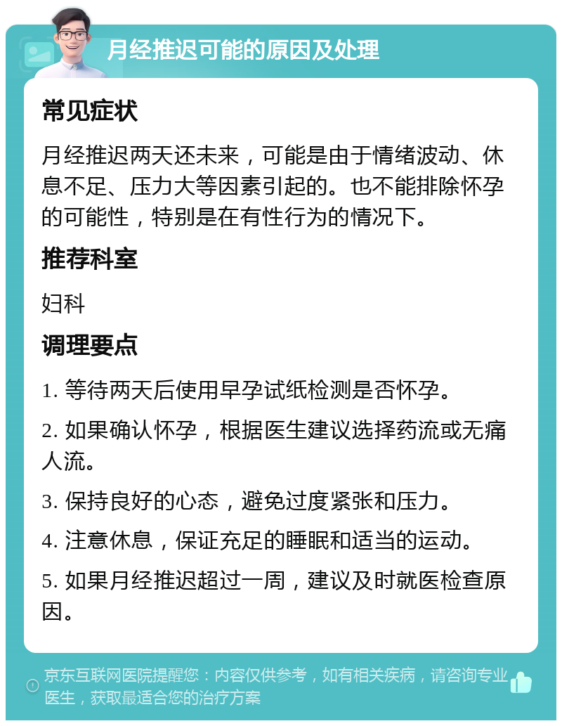 月经推迟可能的原因及处理 常见症状 月经推迟两天还未来，可能是由于情绪波动、休息不足、压力大等因素引起的。也不能排除怀孕的可能性，特别是在有性行为的情况下。 推荐科室 妇科 调理要点 1. 等待两天后使用早孕试纸检测是否怀孕。 2. 如果确认怀孕，根据医生建议选择药流或无痛人流。 3. 保持良好的心态，避免过度紧张和压力。 4. 注意休息，保证充足的睡眠和适当的运动。 5. 如果月经推迟超过一周，建议及时就医检查原因。