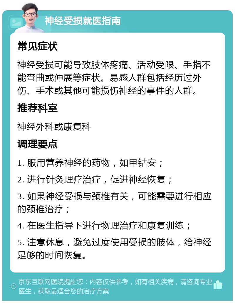 神经受损就医指南 常见症状 神经受损可能导致肢体疼痛、活动受限、手指不能弯曲或伸展等症状。易感人群包括经历过外伤、手术或其他可能损伤神经的事件的人群。 推荐科室 神经外科或康复科 调理要点 1. 服用营养神经的药物，如甲钴安； 2. 进行针灸理疗治疗，促进神经恢复； 3. 如果神经受损与颈椎有关，可能需要进行相应的颈椎治疗； 4. 在医生指导下进行物理治疗和康复训练； 5. 注意休息，避免过度使用受损的肢体，给神经足够的时间恢复。