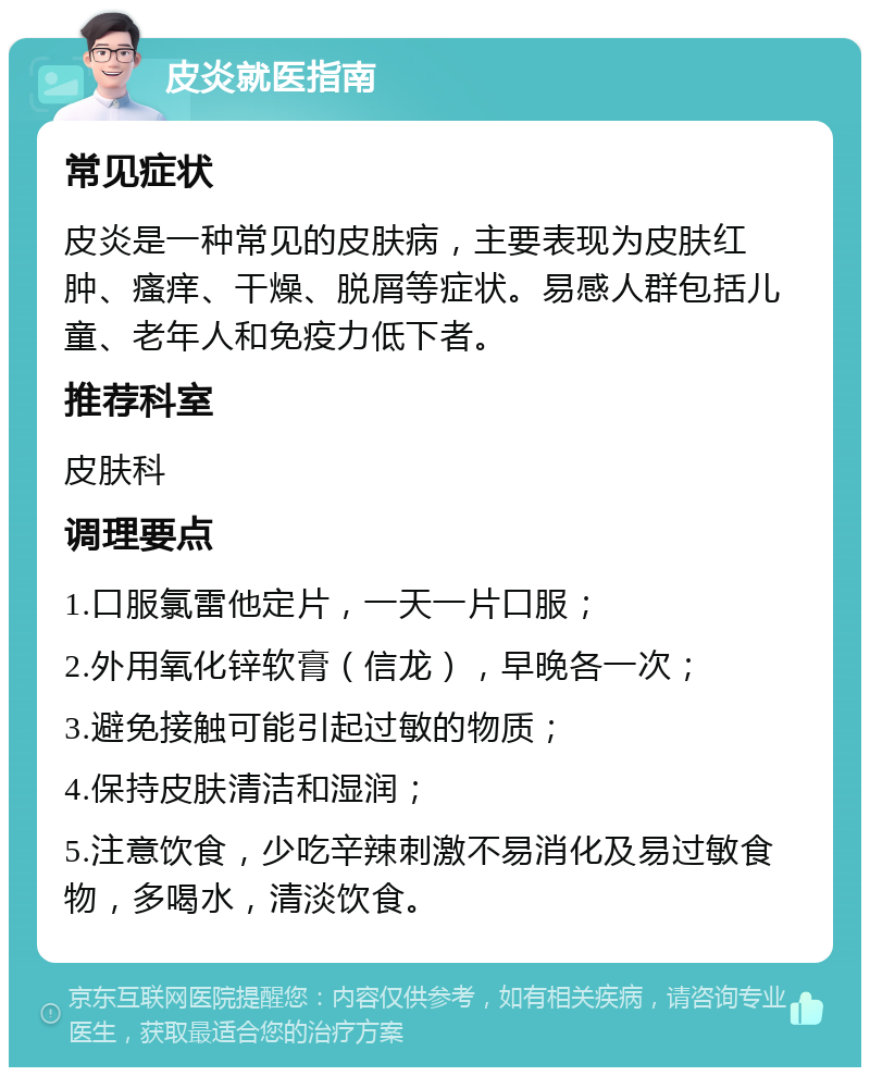 皮炎就医指南 常见症状 皮炎是一种常见的皮肤病，主要表现为皮肤红肿、瘙痒、干燥、脱屑等症状。易感人群包括儿童、老年人和免疫力低下者。 推荐科室 皮肤科 调理要点 1.口服氯雷他定片，一天一片口服； 2.外用氧化锌软膏（信龙），早晚各一次； 3.避免接触可能引起过敏的物质； 4.保持皮肤清洁和湿润； 5.注意饮食，少吃辛辣刺激不易消化及易过敏食物，多喝水，清淡饮食。