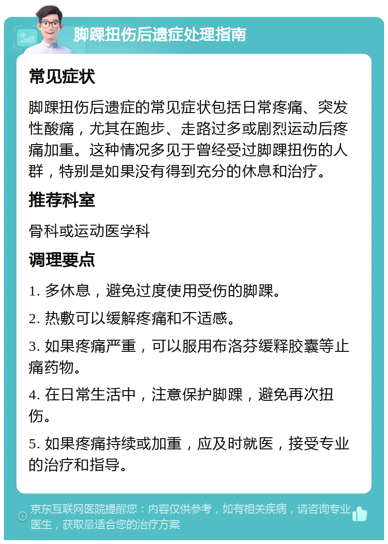 脚踝扭伤后遗症处理指南 常见症状 脚踝扭伤后遗症的常见症状包括日常疼痛、突发性酸痛，尤其在跑步、走路过多或剧烈运动后疼痛加重。这种情况多见于曾经受过脚踝扭伤的人群，特别是如果没有得到充分的休息和治疗。 推荐科室 骨科或运动医学科 调理要点 1. 多休息，避免过度使用受伤的脚踝。 2. 热敷可以缓解疼痛和不适感。 3. 如果疼痛严重，可以服用布洛芬缓释胶囊等止痛药物。 4. 在日常生活中，注意保护脚踝，避免再次扭伤。 5. 如果疼痛持续或加重，应及时就医，接受专业的治疗和指导。