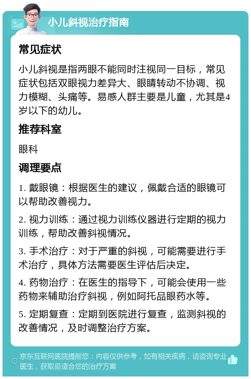 小儿斜视治疗指南 常见症状 小儿斜视是指两眼不能同时注视同一目标，常见症状包括双眼视力差异大、眼睛转动不协调、视力模糊、头痛等。易感人群主要是儿童，尤其是4岁以下的幼儿。 推荐科室 眼科 调理要点 1. 戴眼镜：根据医生的建议，佩戴合适的眼镜可以帮助改善视力。 2. 视力训练：通过视力训练仪器进行定期的视力训练，帮助改善斜视情况。 3. 手术治疗：对于严重的斜视，可能需要进行手术治疗，具体方法需要医生评估后决定。 4. 药物治疗：在医生的指导下，可能会使用一些药物来辅助治疗斜视，例如阿托品眼药水等。 5. 定期复查：定期到医院进行复查，监测斜视的改善情况，及时调整治疗方案。