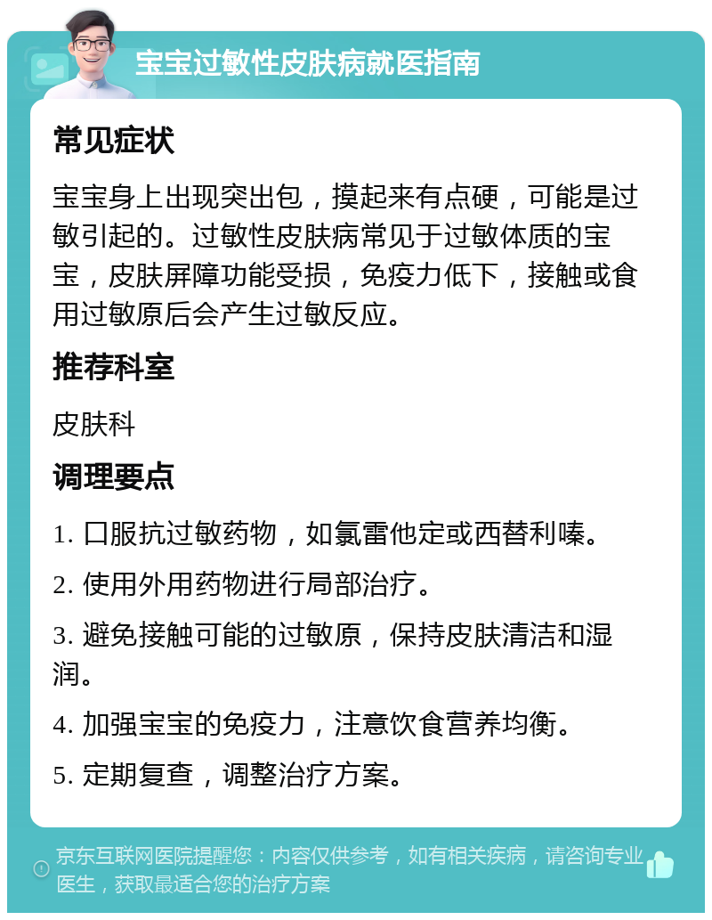 宝宝过敏性皮肤病就医指南 常见症状 宝宝身上出现突出包，摸起来有点硬，可能是过敏引起的。过敏性皮肤病常见于过敏体质的宝宝，皮肤屏障功能受损，免疫力低下，接触或食用过敏原后会产生过敏反应。 推荐科室 皮肤科 调理要点 1. 口服抗过敏药物，如氯雷他定或西替利嗪。 2. 使用外用药物进行局部治疗。 3. 避免接触可能的过敏原，保持皮肤清洁和湿润。 4. 加强宝宝的免疫力，注意饮食营养均衡。 5. 定期复查，调整治疗方案。