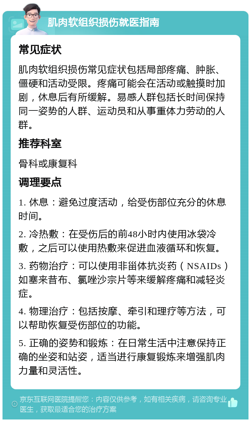 肌肉软组织损伤就医指南 常见症状 肌肉软组织损伤常见症状包括局部疼痛、肿胀、僵硬和活动受限。疼痛可能会在活动或触摸时加剧，休息后有所缓解。易感人群包括长时间保持同一姿势的人群、运动员和从事重体力劳动的人群。 推荐科室 骨科或康复科 调理要点 1. 休息：避免过度活动，给受伤部位充分的休息时间。 2. 冷热敷：在受伤后的前48小时内使用冰袋冷敷，之后可以使用热敷来促进血液循环和恢复。 3. 药物治疗：可以使用非甾体抗炎药（NSAIDs）如塞来昔布、氯唑沙宗片等来缓解疼痛和减轻炎症。 4. 物理治疗：包括按摩、牵引和理疗等方法，可以帮助恢复受伤部位的功能。 5. 正确的姿势和锻炼：在日常生活中注意保持正确的坐姿和站姿，适当进行康复锻炼来增强肌肉力量和灵活性。